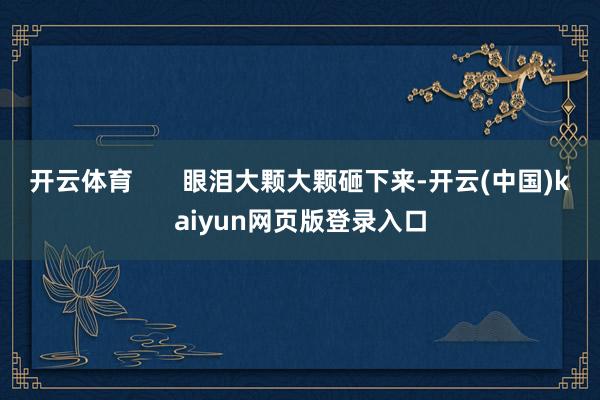 开云体育       眼泪大颗大颗砸下来-开云(中国)kaiyun网页版登录入口