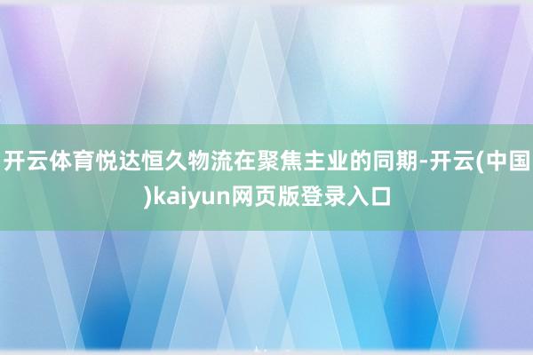 开云体育悦达恒久物流在聚焦主业的同期-开云(中国)kaiyun网页版登录入口