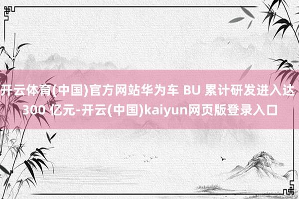 开云体育(中国)官方网站华为车 BU 累计研发进入达 300 亿元-开云(中国)kaiyun网页版登录入口