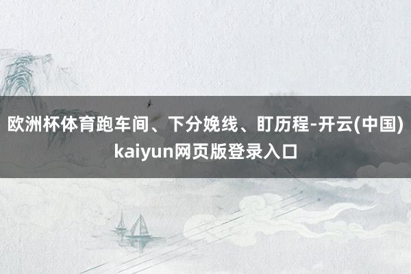 欧洲杯体育跑车间、下分娩线、盯历程-开云(中国)kaiyun网页版登录入口