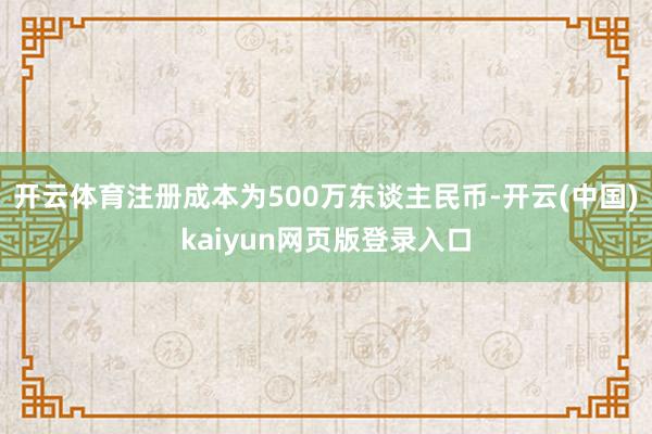 开云体育注册成本为500万东谈主民币-开云(中国)kaiyun网页版登录入口