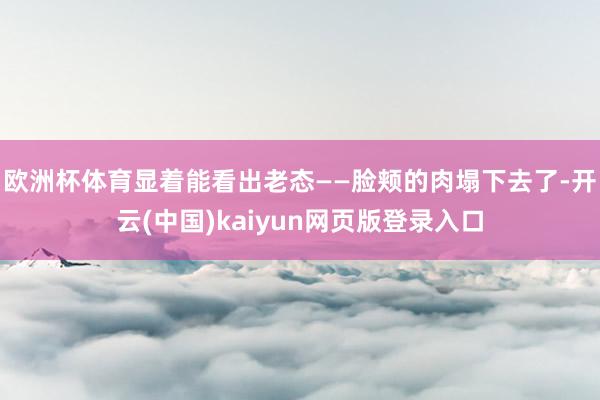 欧洲杯体育显着能看出老态——脸颊的肉塌下去了-开云(中国)kaiyun网页版登录入口