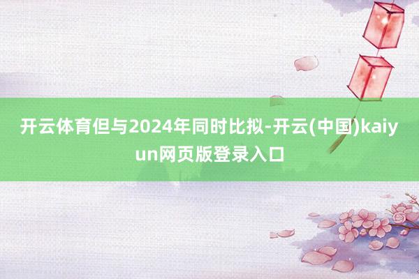 开云体育但与2024年同时比拟-开云(中国)kaiyun网页版登录入口