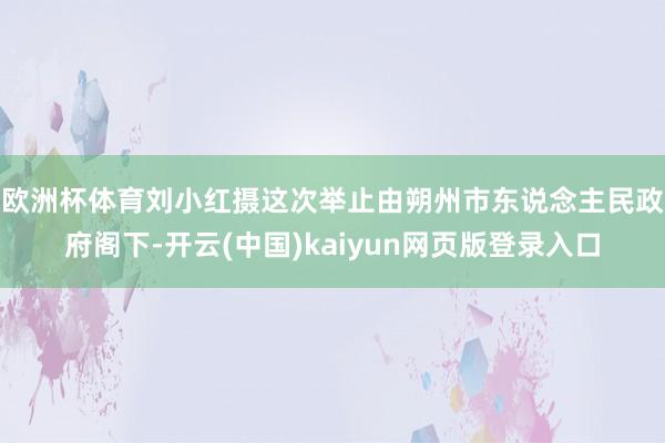 欧洲杯体育刘小红摄　　这次举止由朔州市东说念主民政府阁下-开云(中国)kaiyun网页版登录入口