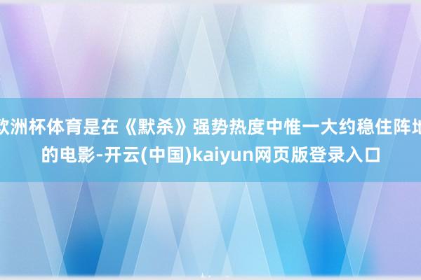 欧洲杯体育是在《默杀》强势热度中惟一大约稳住阵地的电影-开云(中国)kaiyun网页版登录入口