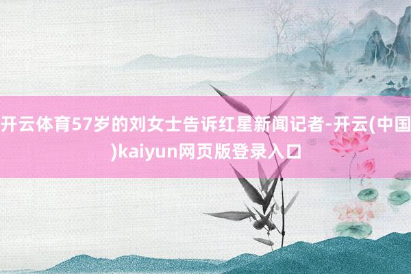 开云体育57岁的刘女士告诉红星新闻记者-开云(中国)kaiyun网页版登录入口