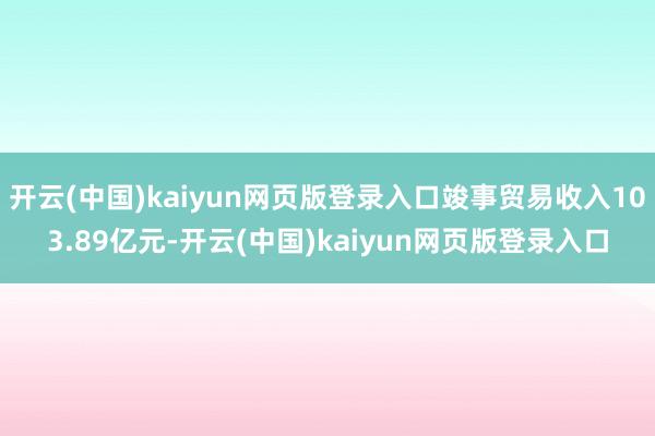 开云(中国)kaiyun网页版登录入口竣事贸易收入103.89亿元-开云(中国)kaiyun网页版登录入口