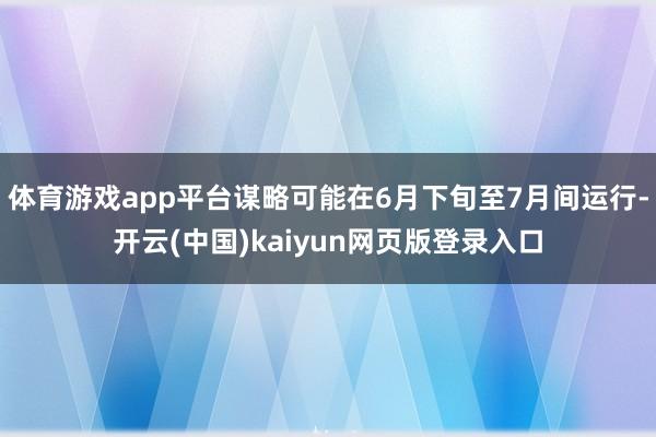 体育游戏app平台谋略可能在6月下旬至7月间运行-开云(中国)kaiyun网页版登录入口