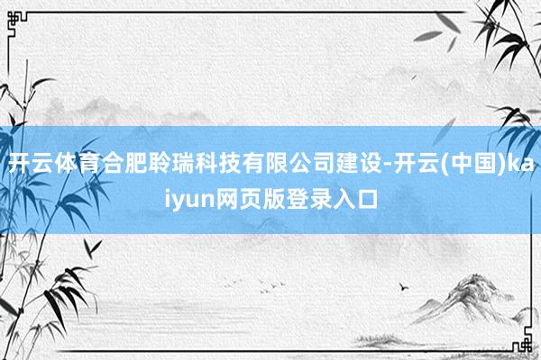 开云体育合肥聆瑞科技有限公司建设-开云(中国)kaiyun网页版登录入口