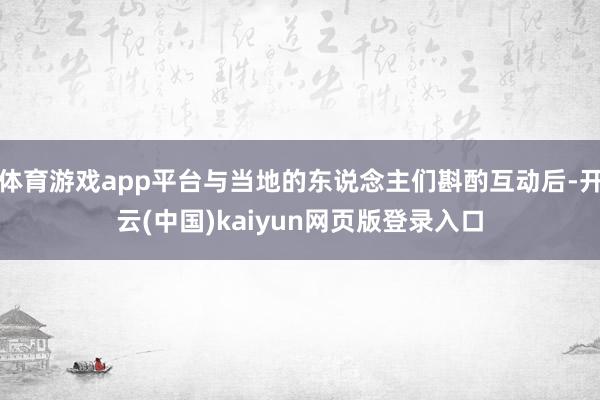 体育游戏app平台与当地的东说念主们斟酌互动后-开云(中国)kaiyun网页版登录入口