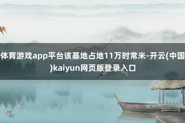 体育游戏app平台该基地占地11万时常米-开云(中国)kaiyun网页版登录入口