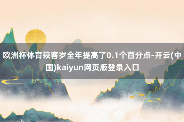 欧洲杯体育较客岁全年提高了0.1个百分点-开云(中国)kaiyun网页版登录入口