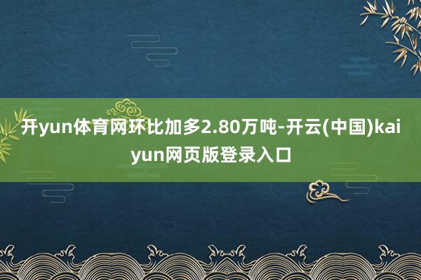 开yun体育网环比加多2.80万吨-开云(中国)kaiyun网页版登录入口