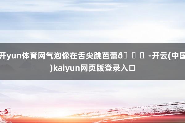 开yun体育网气泡像在舌尖跳芭蕾💃-开云(中国)kaiyun网页版登录入口