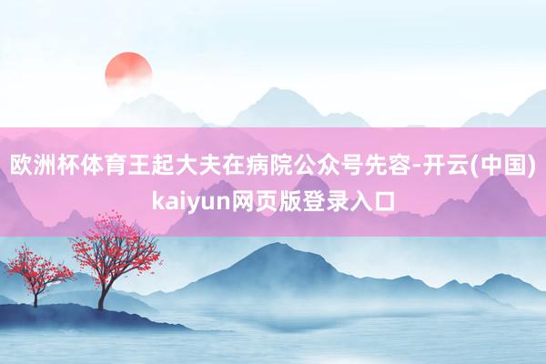 欧洲杯体育王起大夫在病院公众号先容-开云(中国)kaiyun网页版登录入口