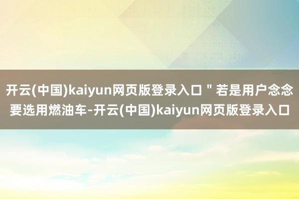开云(中国)kaiyun网页版登录入口＂若是用户念念要选用燃油车-开云(中国)kaiyun网页版登录入口