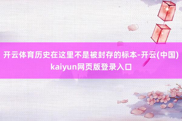 开云体育历史在这里不是被封存的标本-开云(中国)kaiyun网页版登录入口