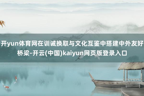 开yun体育网在训诫换取与文化互鉴中搭建中外友好桥梁-开云(中国)kaiyun网页版登录入口