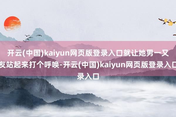 开云(中国)kaiyun网页版登录入口就让她男一又友站起来打个呼唤-开云(中国)kaiyun网页版登录入口