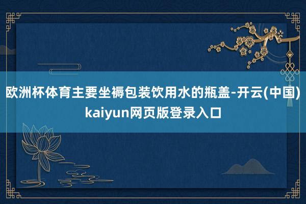 欧洲杯体育主要坐褥包装饮用水的瓶盖-开云(中国)kaiyun网页版登录入口