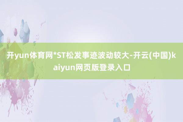 开yun体育网*ST松发事迹波动较大-开云(中国)kaiyun网页版登录入口
