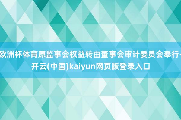 欧洲杯体育原监事会权益转由董事会审计委员会奉行-开云(中国)kaiyun网页版登录入口
