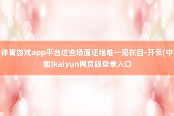 体育游戏app平台这些场面还绝难一见在目-开云(中国)kaiyun网页版登录入口