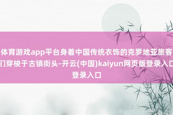 体育游戏app平台身着中国传统衣饰的克罗地亚旅客们穿梭于古镇街头-开云(中国)kaiyun网页版登录入口