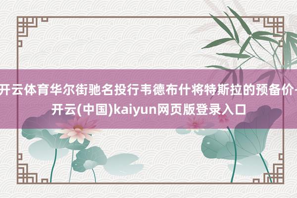 开云体育华尔街驰名投行韦德布什将特斯拉的预备价-开云(中国)kaiyun网页版登录入口