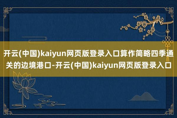 开云(中国)kaiyun网页版登录入口算作简略四季通关的边境港口-开云(中国)kaiyun网页版登录入口