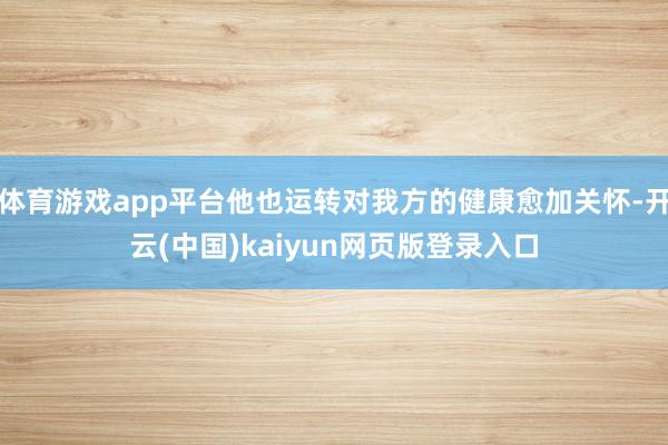 体育游戏app平台他也运转对我方的健康愈加关怀-开云(中国)kaiyun网页版登录入口