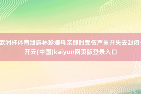 欧洲杯体育泄露林珍娜母亲那时受伤严重并失去封闭-开云(中国)kaiyun网页版登录入口