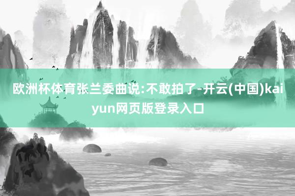 欧洲杯体育张兰委曲说:不敢拍了-开云(中国)kaiyun网页版登录入口