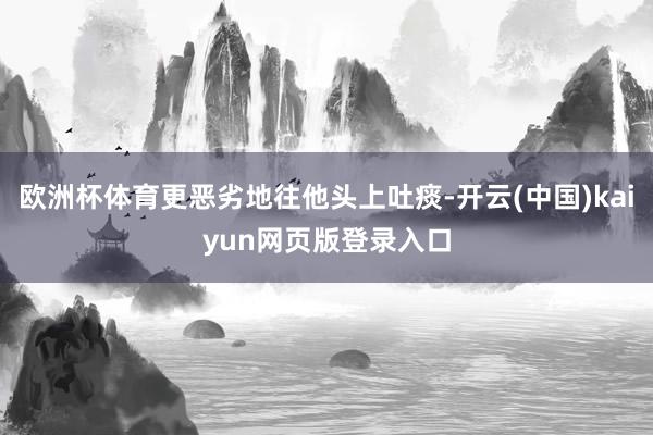 欧洲杯体育更恶劣地往他头上吐痰-开云(中国)kaiyun网页版登录入口