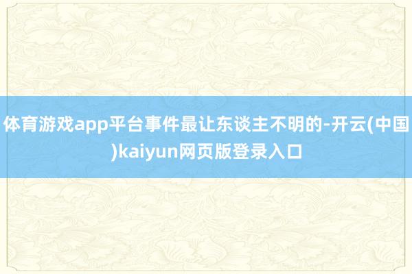体育游戏app平台事件最让东谈主不明的-开云(中国)kaiyun网页版登录入口