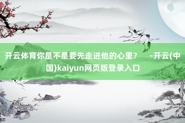 开云体育你是不是要先走进他的心里？    -开云(中国)kaiyun网页版登录入口