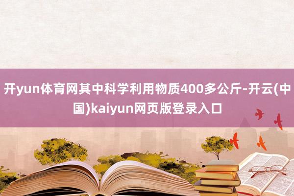 开yun体育网其中科学利用物质400多公斤-开云(中国)kaiyun网页版登录入口