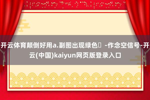 开云体育颠倒好用a.副图出现绿色✘-作念空信号-开云(中国)kaiyun网页版登录入口