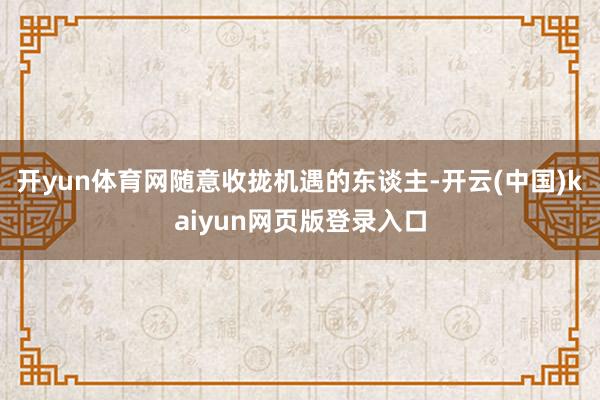开yun体育网随意收拢机遇的东谈主-开云(中国)kaiyun网页版登录入口