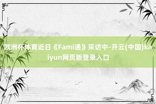欧洲杯体育近日《Fami通》采访中-开云(中国)kaiyun网页版登录入口