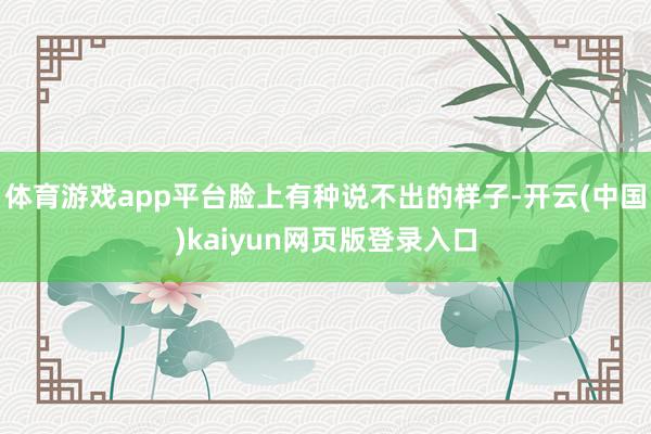 体育游戏app平台脸上有种说不出的样子-开云(中国)kaiyun网页版登录入口