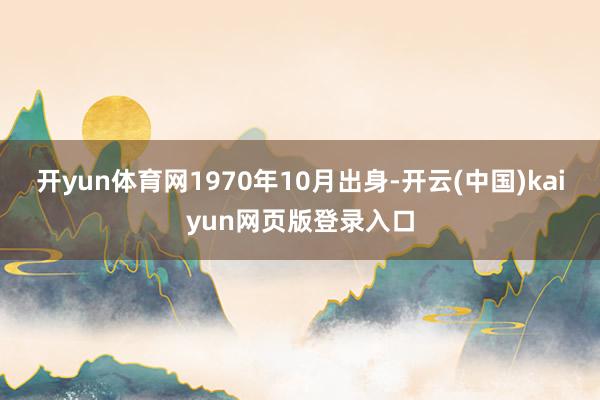 开yun体育网1970年10月出身-开云(中国)kaiyun网页版登录入口