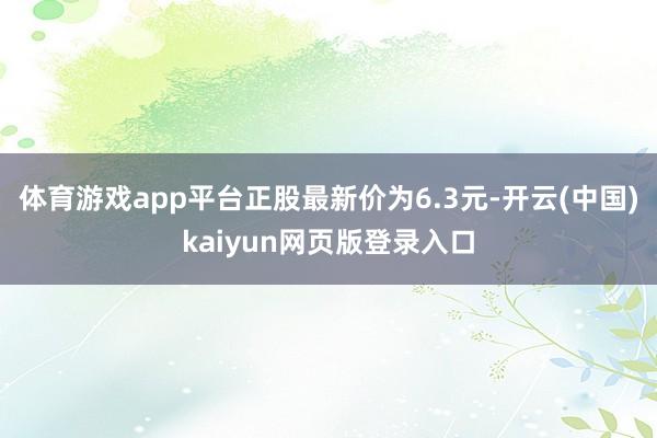 体育游戏app平台正股最新价为6.3元-开云(中国)kaiyun网页版登录入口