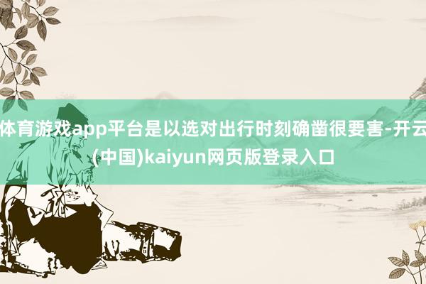 体育游戏app平台是以选对出行时刻确凿很要害-开云(中国)kaiyun网页版登录入口