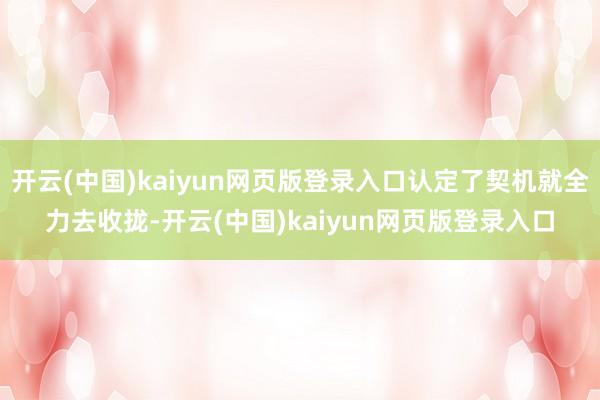 开云(中国)kaiyun网页版登录入口认定了契机就全力去收拢-开云(中国)kaiyun网页版登录入口