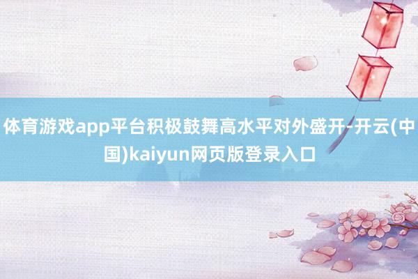 体育游戏app平台积极鼓舞高水平对外盛开-开云(中国)kaiyun网页版登录入口