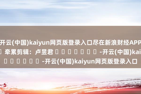 开云(中国)kaiyun网页版登录入口尽在新浪财经APP            						牵累剪辑：卢昱君 							-开云(中国)kaiyun网页版登录入口