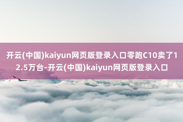 开云(中国)kaiyun网页版登录入口零跑C10卖了12.5万台-开云(中国)kaiyun网页版登录入口