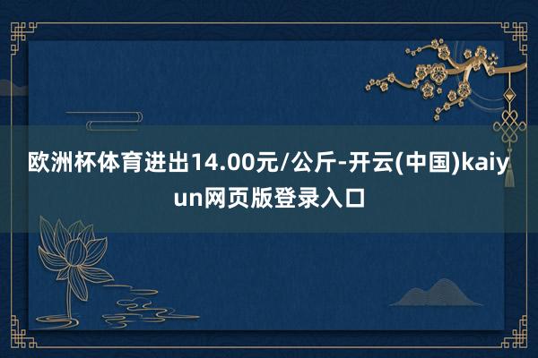欧洲杯体育进出14.00元/公斤-开云(中国)kaiyun网页版登录入口