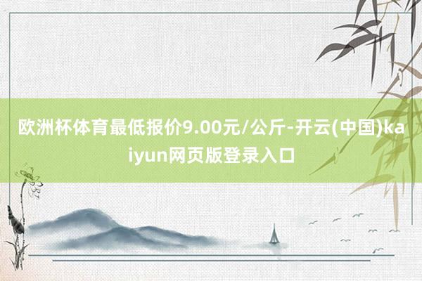 欧洲杯体育最低报价9.00元/公斤-开云(中国)kaiyun网页版登录入口